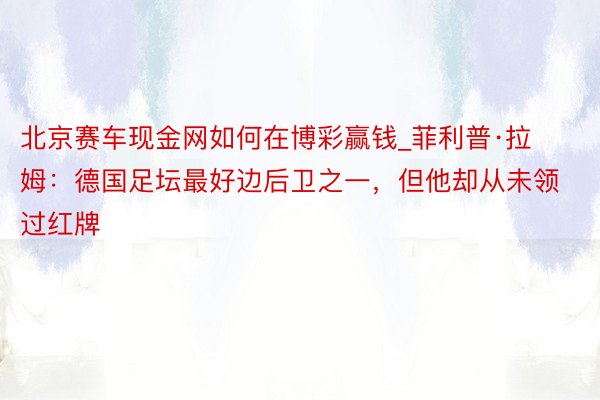 北京赛车现金网如何在博彩赢钱_菲利普·拉姆：德国足坛最好边后卫之一，但他却从未领过红牌