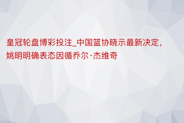 皇冠轮盘博彩投注_中国篮协晓示最新决定，姚明明确表态因循乔尔·杰维奇