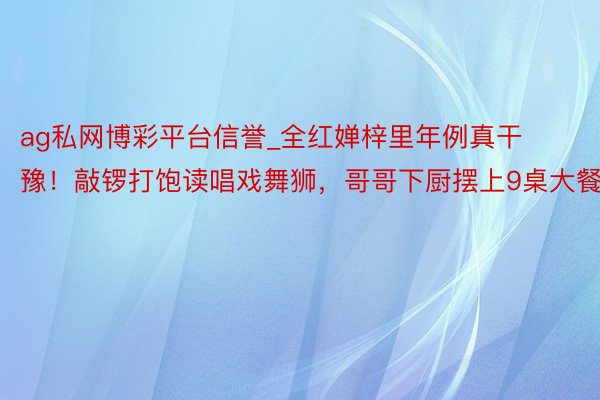 ag私网博彩平台信誉_全红婵梓里年例真干豫！敲锣打饱读唱戏舞狮，哥哥下厨摆上9桌大餐