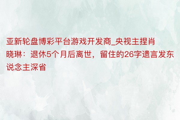 亚新轮盘博彩平台游戏开发商_央视主捏肖晓琳：退休5个月后离世，留住的26字遗言发东说念主深省