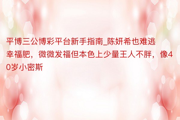 平博三公博彩平台新手指南_陈妍希也难逃幸福肥，微微发福但本色上少量王人不胖，像40岁小密斯