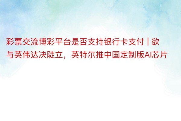 彩票交流博彩平台是否支持银行卡支付 | 欲与英伟达决陡立，英特尔推中国定制版AI芯片