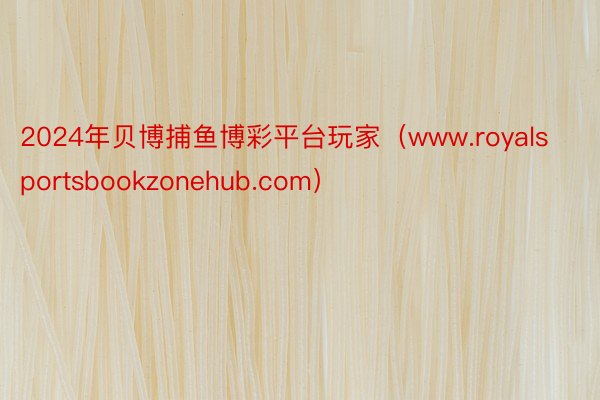 2024年贝博捕鱼博彩平台玩家（www.royalsportsbookzonehub.com）