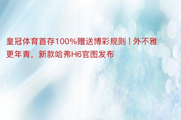 皇冠体育首存100%赠送博彩规则 | 外不雅更年青，新款哈弗H6官图发布