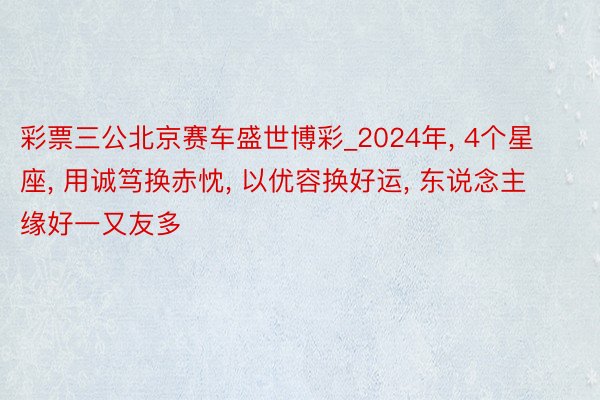 彩票三公北京赛车盛世博彩_2024年, 4个星座, 用诚笃换赤忱, 以优容换好运, 东说念主缘好一又友多