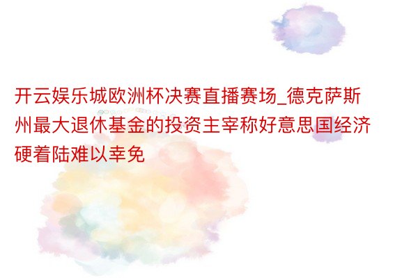 开云娱乐城欧洲杯决赛直播赛场_德克萨斯州最大退休基金的投资主宰称好意思国经济硬着陆难以幸免