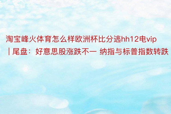 淘宝峰火体育怎么样欧洲杯比分逃hh12电vip | 尾盘：好意思股涨跌不一 纳指与标普指数转跌