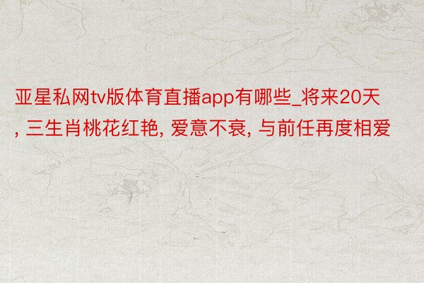 亚星私网tv版体育直播app有哪些_将来20天, 三生肖桃花红艳, 爱意不衰, 与前任再度相爱