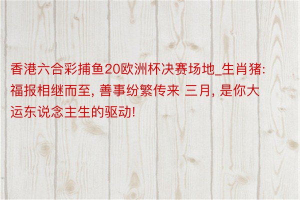 香港六合彩捕鱼20欧洲杯决赛场地_生肖猪: 福报相继而至, 善事纷繁传来 三月, 是你大运东说念主生的驱动!