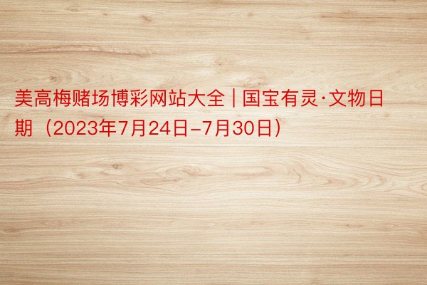 美高梅赌场博彩网站大全 | 国宝有灵·文物日期（2023年7月24日-7月30日）