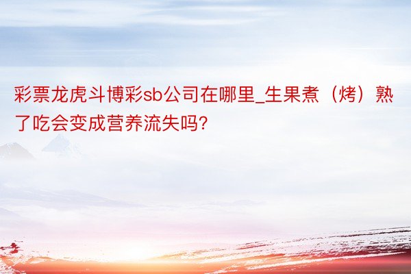 彩票龙虎斗博彩sb公司在哪里_生果煮（烤）熟了吃会变成营养流失吗？