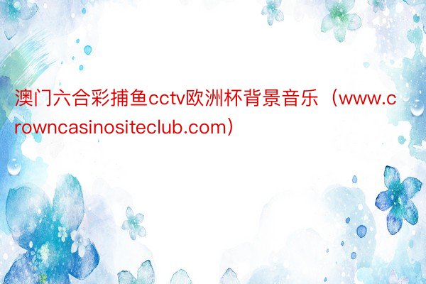 澳门六合彩捕鱼cctv欧洲杯背景音乐（www.crowncasinositeclub.com）