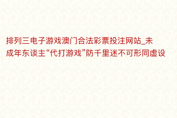 排列三电子游戏澳门合法彩票投注网站_未成年东谈主“代打游戏”防千里迷不可形同虚设