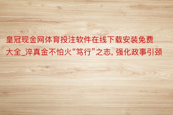 皇冠现金网体育投注软件在线下载安装免费大全_淬真金不怕火“笃行”之志, 强化政事引颈