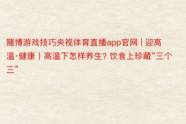 赌博游戏技巧央视体育直播app官网 | 迎高温·健康丨高温下怎样养生? 饮食上珍藏“三个三”