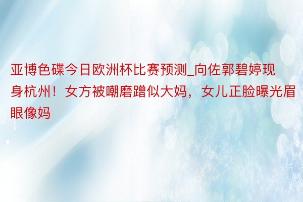 亚博色碟今日欧洲杯比赛预测_向佐郭碧婷现身杭州！女方被嘲磨蹭似大妈，女儿正脸曝光眉眼像妈