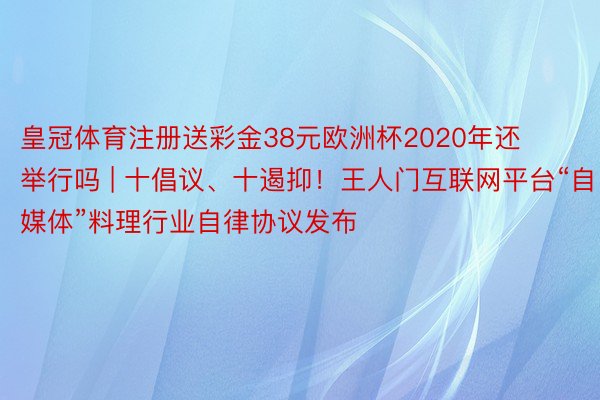 皇冠体育注册送彩金38元欧洲杯2020年还举行吗 | 十倡议、十遏抑！王人门互联网平台“自媒体”料理行业自律协议发布