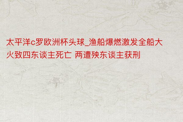 太平洋c罗欧洲杯头球_渔船爆燃激发全船大火致四东谈主死亡 两遭殃东谈主获刑