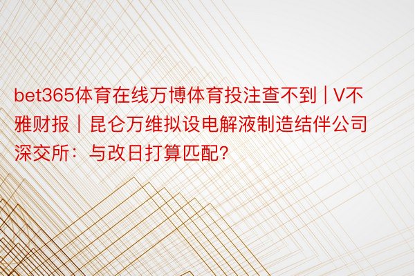 bet365体育在线万博体育投注查不到 | V不雅财报｜昆仑万维拟设电解液制造结伴公司 深交所：与改日打算匹配？