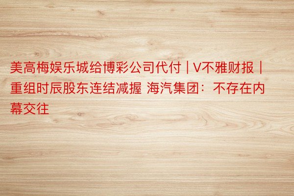 美高梅娱乐城给博彩公司代付 | V不雅财报｜重组时辰股东连结减握 海汽集团：不存在内幕交往