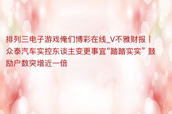 排列三电子游戏俺们博彩在线_V不雅财报｜众泰汽车实控东谈主变更事宜“踏踏实实” 鼓励户数突增近一倍