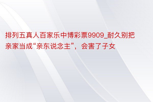 排列五真人百家乐中博彩票9909_耐久别把亲家当成“亲东说念主”，会害了子女