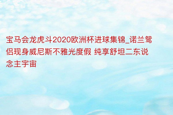 宝马会龙虎斗2020欧洲杯进球集锦_诺兰鸳侣现身威尼斯不雅光度假 纯享舒坦二东说念主宇宙