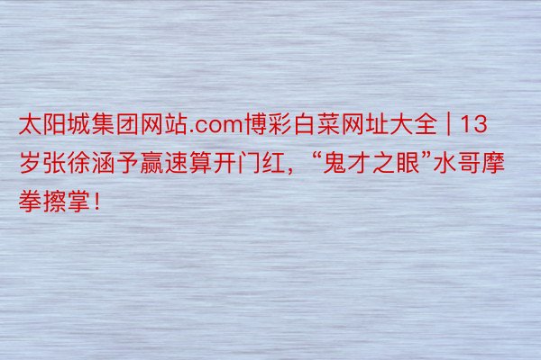 太阳城集团网站.com博彩白菜网址大全 | 13岁张徐涵予赢速算开门红，“鬼才之眼”水哥摩拳擦掌！