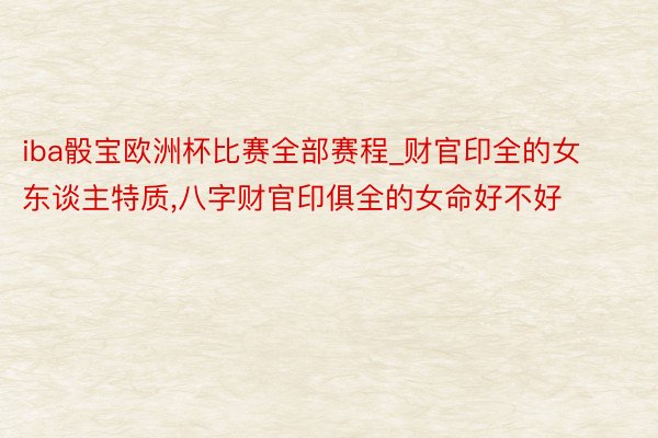 iba骰宝欧洲杯比赛全部赛程_财官印全的女东谈主特质,八字财官印俱全的女命好不好