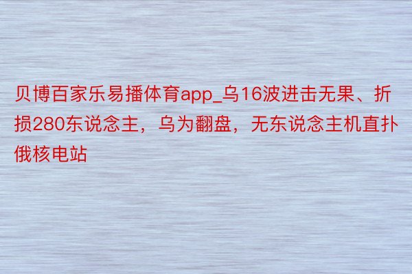 贝博百家乐易播体育app_乌16波进击无果、折损280东说念主，乌为翻盘，无东说念主机直扑俄核电站