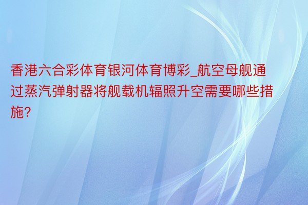 香港六合彩体育银河体育博彩_航空母舰通过蒸汽弹射器将舰载机辐照升空需要哪些措施？