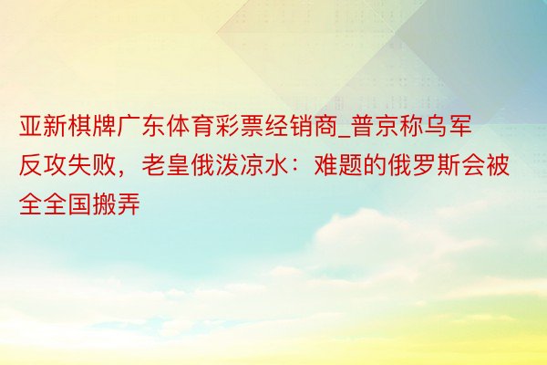 亚新棋牌广东体育彩票经销商_普京称乌军反攻失败，老皇俄泼凉水：难题的俄罗斯会被全全国搬弄