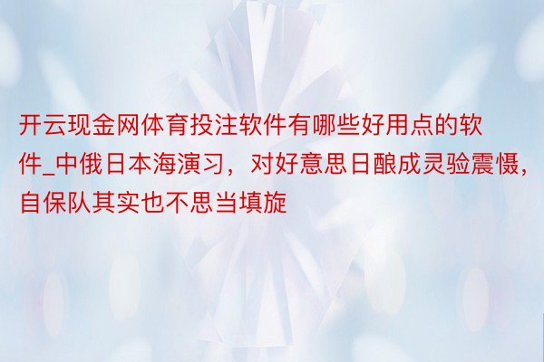 开云现金网体育投注软件有哪些好用点的软件_中俄日本海演习，对好意思日酿成灵验震慑，自保队其实也不思当填旋