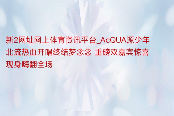 新2网址网上体育资讯平台_AcQUA源少年北流热血开唱终结梦念念 重磅双嘉宾惊喜现身嗨翻全场