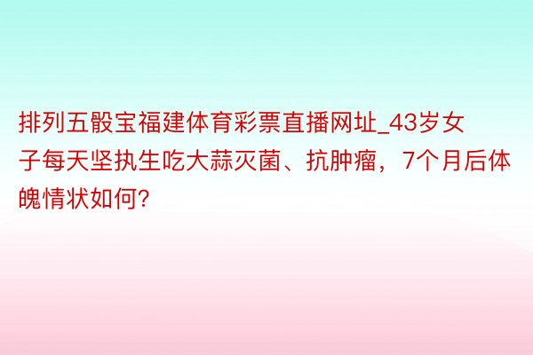 排列五骰宝福建体育彩票直播网址_43岁女子每天坚执生吃大蒜灭菌、抗肿瘤，7个月后体魄情状如何？