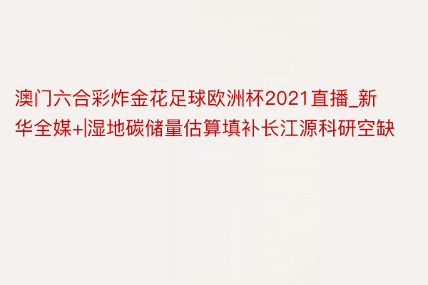 澳门六合彩炸金花足球欧洲杯2021直播_新华全媒+|湿地碳储量估算填补长江源科研空缺