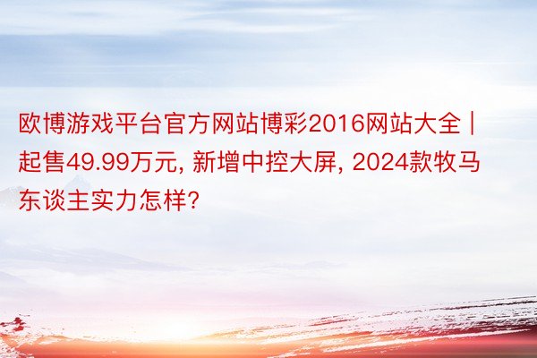 欧博游戏平台官方网站博彩2016网站大全 | 起售49.99万元, 新增中控大屏, 2024款牧马东谈主实力怎样?