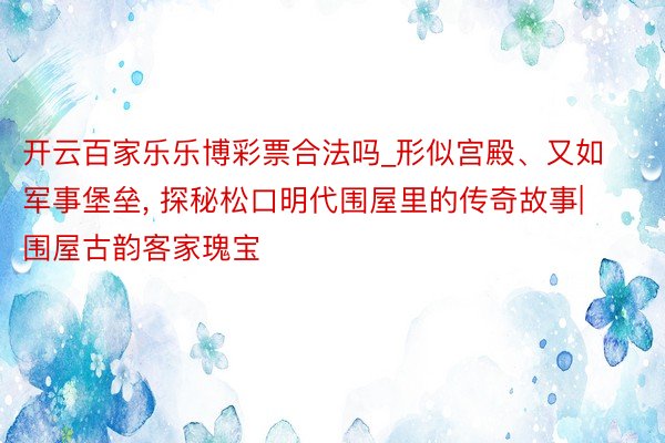 开云百家乐乐博彩票合法吗_形似宫殿、又如军事堡垒， 探秘松口明代围屋里的传奇故事|围屋古韵客家瑰宝