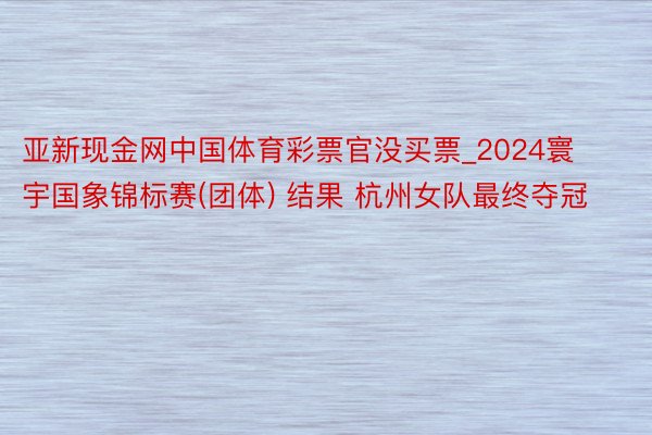 亚新现金网中国体育彩票官没买票_2024寰宇国象锦标赛(团体) 结果 杭州女队最终夺冠