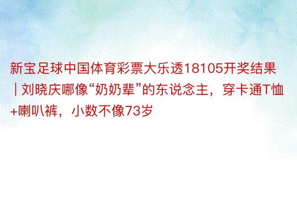 新宝足球中国体育彩票大乐透18105开奖结果 | 刘晓庆哪像“奶奶辈”的东说念主，穿卡通T恤+喇叭裤，小数不像73岁