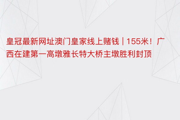 皇冠最新网址澳门皇家线上赌钱 | 155米！广西在建第一高墩雅长特大桥主墩胜利封顶