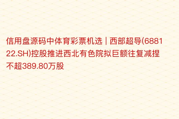 信用盘源码中体育彩票机选 | 西部超导(688122.SH)控股推进西北有色院拟巨额往复减捏不超389.80万股