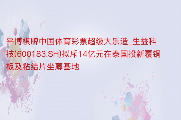 平博棋牌中国体育彩票超级大乐造_生益科技(600183.SH)拟斥14亿元在泰国投新覆铜板及粘结片坐蓐基地