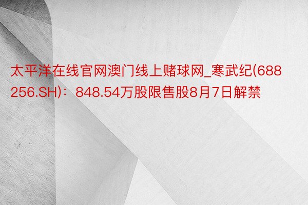 太平洋在线官网澳门线上赌球网_寒武纪(688256.SH)：848.54万股限售股8月7日解禁