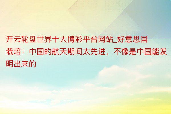 开云轮盘世界十大博彩平台网站_好意思国栽培：中国的航天期间太先进，不像是中国能发明出来的