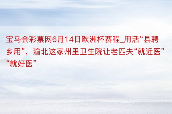 宝马会彩票网6月14日欧洲杯赛程_用活“县聘乡用”，渝北这家州里卫生院让老匹夫“就近医”“就好医”