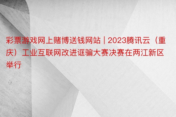 彩票游戏网上赌博送钱网站 | 2023腾讯云（重庆）工业互联网改进诓骗大赛决赛在两江新区举行