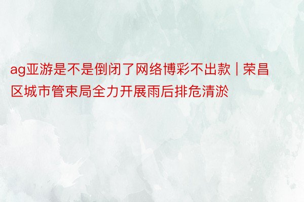 ag亚游是不是倒闭了网络博彩不出款 | 荣昌区城市管束局全力开展雨后排危清淤