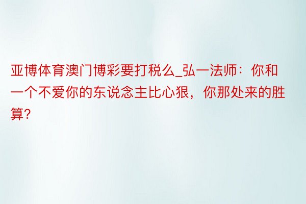 亚博体育澳门博彩要打税么_弘一法师：你和一个不爱你的东说念主比心狠，你那处来的胜算？