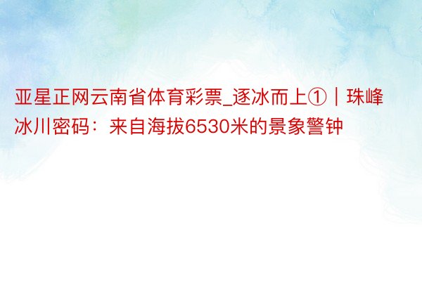 亚星正网云南省体育彩票_逐冰而上①｜珠峰冰川密码：来自海拔6530米的景象警钟